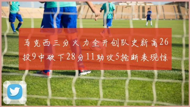马克西三分火力全开创队史新高26投9中砍下28分11助攻5抢断表现惊艳