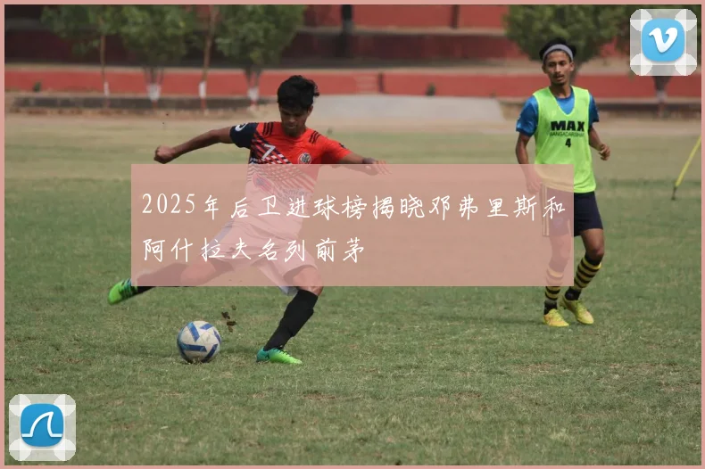 2025年后卫进球榜揭晓邓弗里斯和阿什拉夫名列前茅