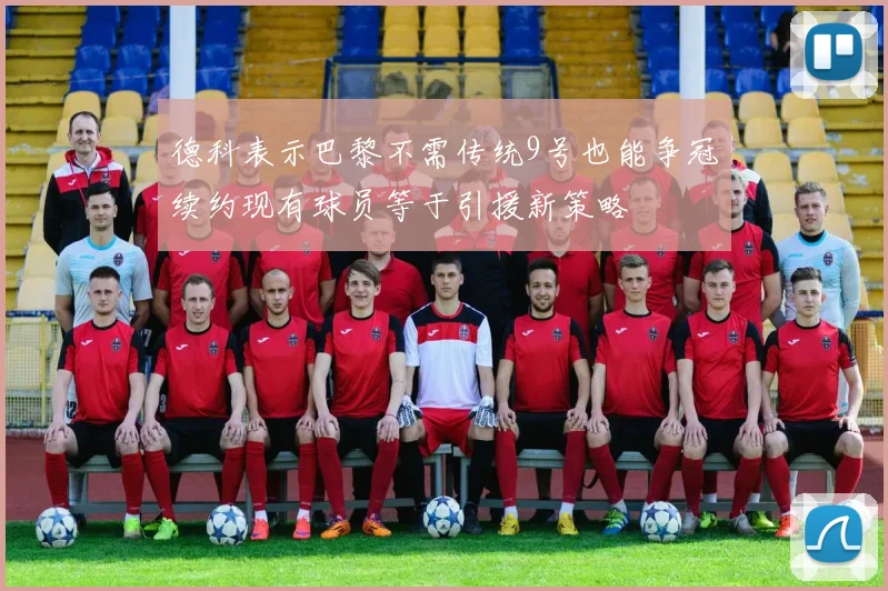 德科表示巴黎不需传统9号也能争冠续约现有球员等于引援新策略