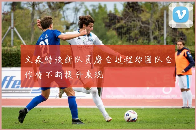 文森特谈新队员磨合过程称团队合作将不断提升表现