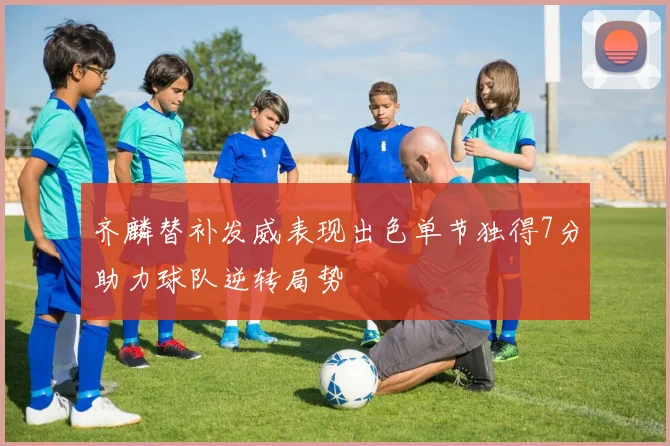 齐麟替补发威表现出色单节独得7分助力球队逆转局势