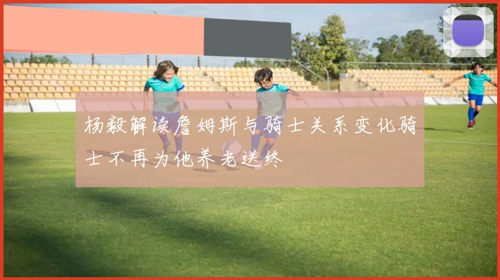 杨毅解读詹姆斯与骑士关系变化骑士不再为他养老送终