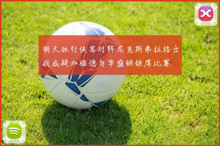 明天独行侠客对阵尼克斯弗拉格出战成疑加福德与华盛顿缺席比赛