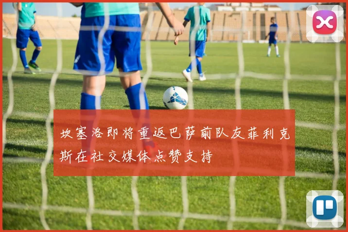 坎塞洛即将重返巴萨前队友菲利克斯在社交媒体点赞支持