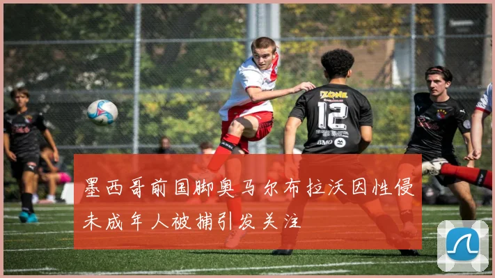 墨西哥前国脚奥马尔布拉沃因性侵未成年人被捕引发关注