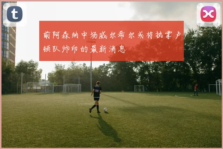 前阿森纳中场威尔希尔或将执掌卢顿队帅印的最新消息