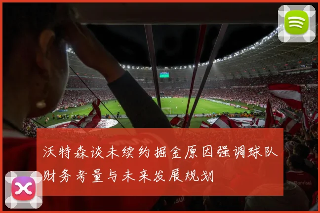 沃特森谈未续约掘金原因强调球队财务考量与未来发展规划