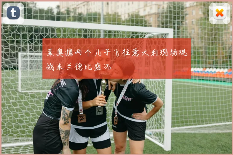 莱奥携两个儿子飞往意大利现场观战米兰德比盛况