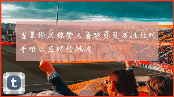 吉莱斯皮称赞火箭球员灵活性让对手难以应对的挑战