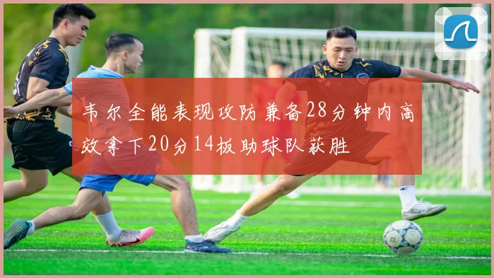 韦尔全能表现攻防兼备28分钟内高效拿下20分14板助球队获胜