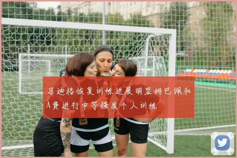 吕迪格恢复训练进展明显姆巴佩和A费进行中等强度个人训练
