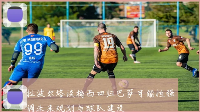拉波尔塔谈梅西回归巴萨可能性强调未来规划与球队建设