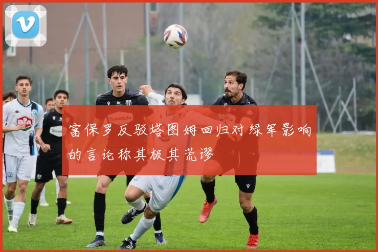 富保罗反驳塔图姆回归对绿军影响的言论称其极其荒谬