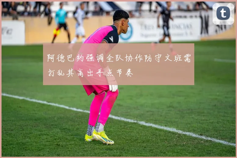 阿德巴约强调全队协作防守文班需打乱其高出手点节奏