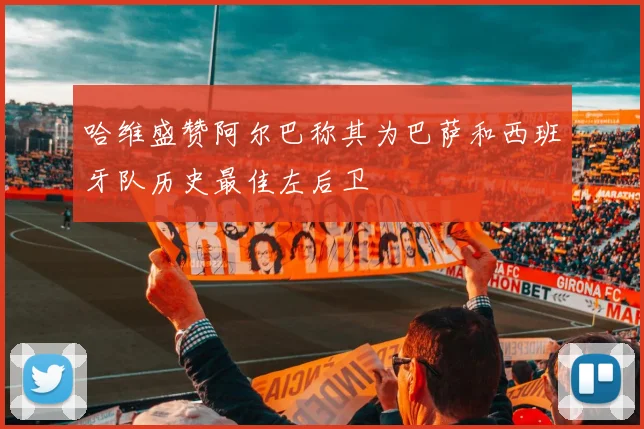哈维盛赞阿尔巴称其为巴萨和西班牙队历史最佳左后卫