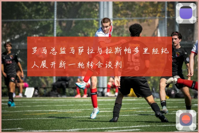 罗马总监马萨拉与拉斯帕多里经纪人展开新一轮转会谈判