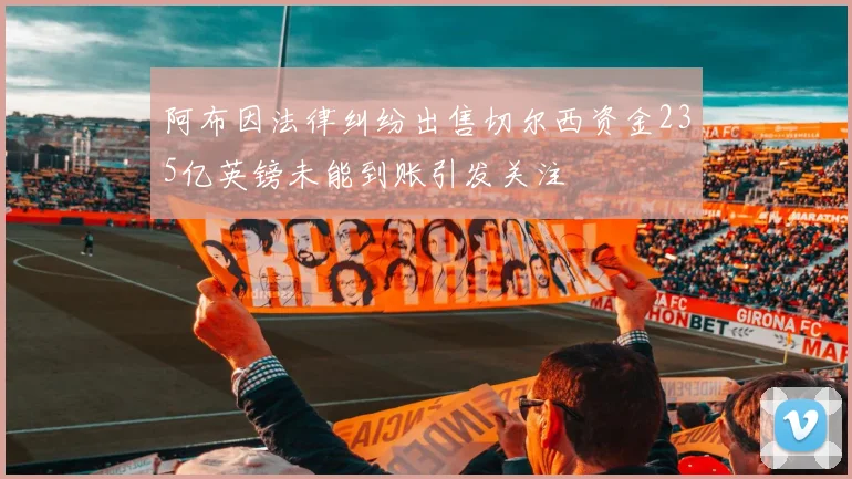 阿布因法律纠纷出售切尔西资金235亿英镑未能到账引发关注