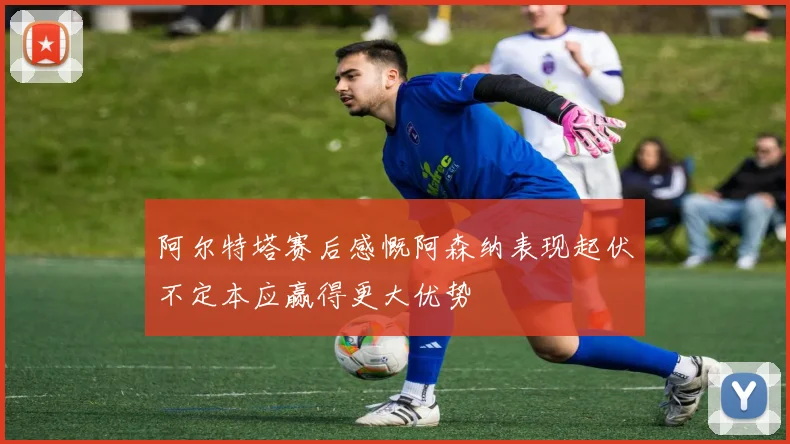 阿尔特塔赛后感慨阿森纳表现起伏不定本应赢得更大优势