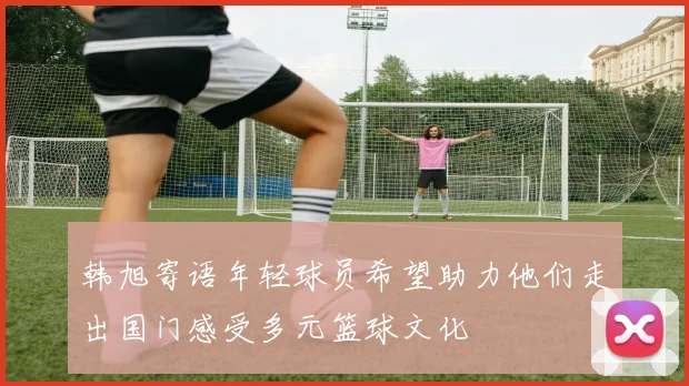 韩旭寄语年轻球员希望助力他们走出国门感受多元篮球文化