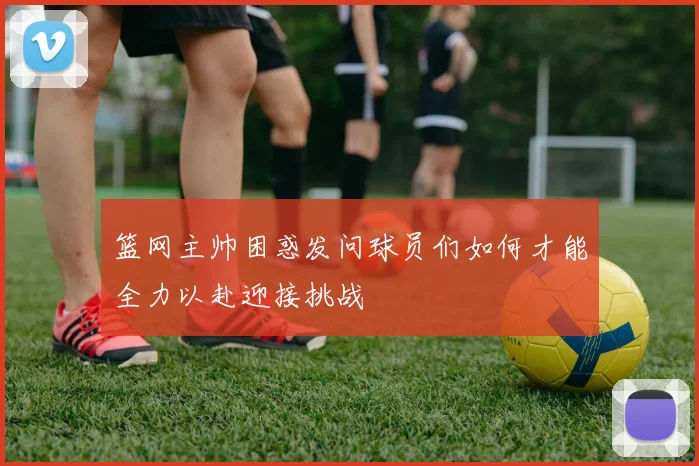 篮网主帅困惑发问球员们如何才能全力以赴迎接挑战