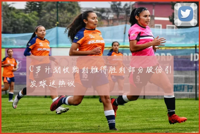 C罗计划收购利雅得胜利部分股份引发球迷热议