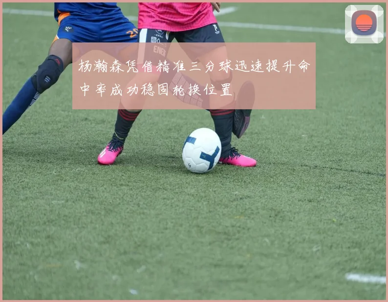 杨瀚森凭借精准三分球迅速提升命中率成功稳固轮换位置