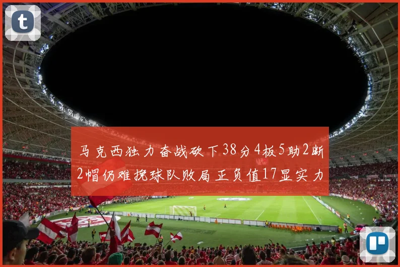 马克西独力奋战砍下38分4板5助2断2帽仍难挽球队败局正负值17显实力